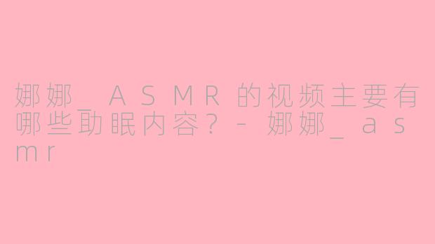 娜娜_ASMR的视频主要有哪些助眠内容？-娜娜_asmr