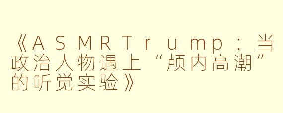 《ASMRTrump:当政治人物遇上“颅内高潮”的听觉实验》