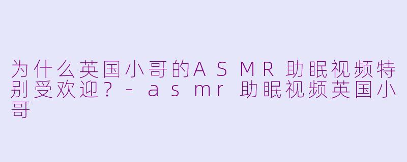 为什么英国小哥的ASMR助眠视频特别受欢迎？-asmr助眠视频英国小哥