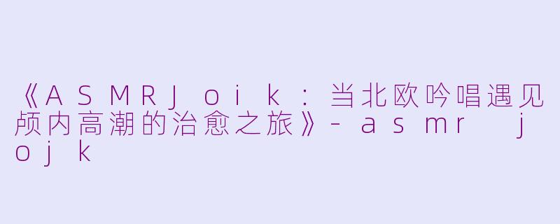 《ASMRJoik:当北欧吟唱遇见颅内高潮的治愈之旅》