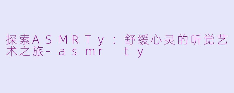 探索ASMRTy：舒缓心灵的听觉艺术之旅-asmr ty