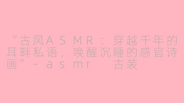 “古风ASMR：穿越千年的耳畔私语，唤醒沉睡的感官诗画”-asmr 古装