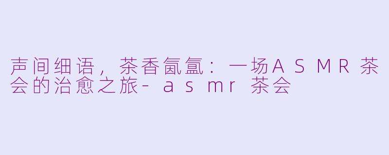 声间细语，茶香氤氲：一场ASMR茶会的治愈之旅-asmr茶会
