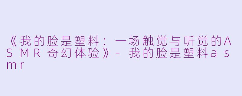 《我的脸是塑料：一场触觉与听觉的ASMR奇幻体验》-我的脸是塑料asmr