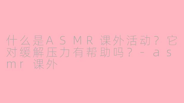 什么是ASMR课外活动？它对缓解压力有帮助吗？-asmr课外