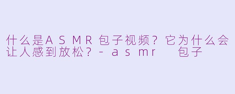 什么是ASMR包子视频？它为什么会让人感到放松？-asmr 包子