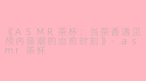 《ASMR茶杯：当茶香遇见颅内高潮的治愈时刻》-asmr茶杯