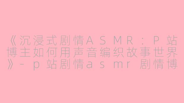 《沉浸式剧情ASMR：P站博主如何用声音编织故事世界》-p站剧情asmr剧情博主
