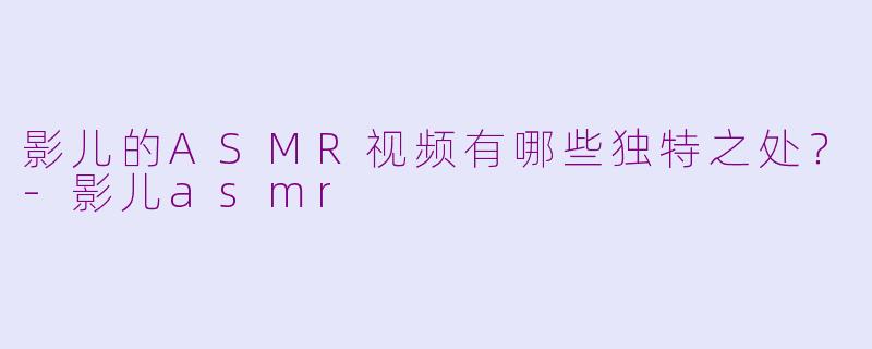 影儿的ASMR视频有哪些独特之处？-影儿asmr