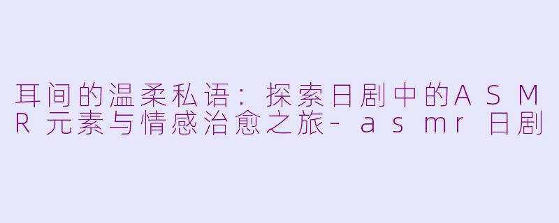 耳间的温柔私语：探索日剧中的ASMR元素与情感治愈之旅-asmr日剧