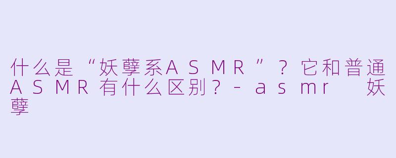 什么是“妖孽系ASMR”？它和普通ASMR有什么区别？-asmr 妖孽