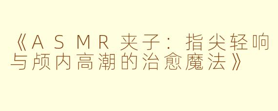 《ASMR夹子：指尖轻响与颅内高潮的治愈魔法》