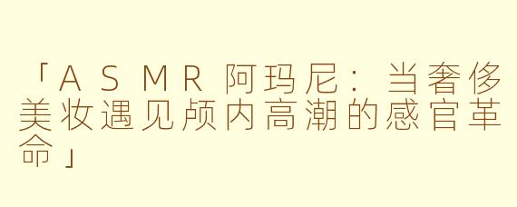 「ASMR阿玛尼：当奢侈美妆遇见颅内高潮的感官革命」