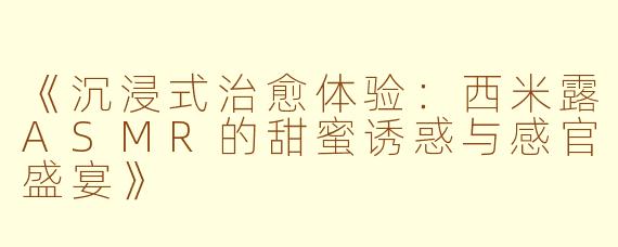 《沉浸式治愈体验：西米露ASMR的甜蜜诱惑与感官盛宴》