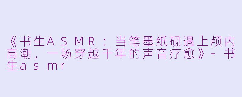 《书生ASMR：当笔墨纸砚遇上颅内高潮，一场穿越千年的声音疗愈》-书生asmr