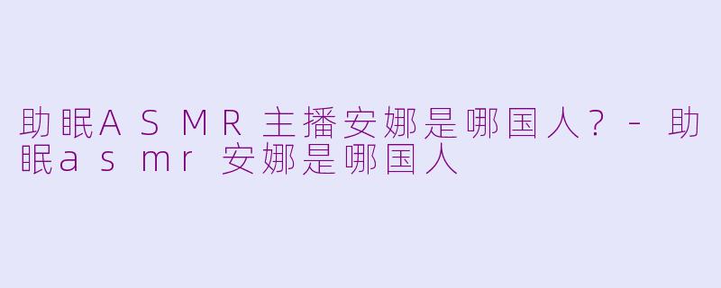 助眠ASMR主播安娜是哪国人？-助眠asmr安娜是哪国人