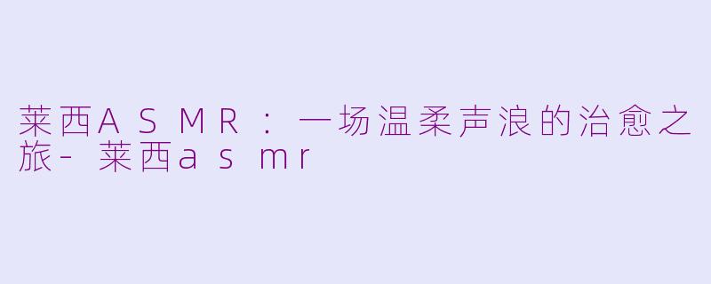 莱西ASMR：一场温柔声浪的治愈之旅-莱西asmr