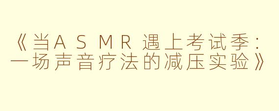 《当ASMR遇上考试季：一场声音疗法的减压实验》