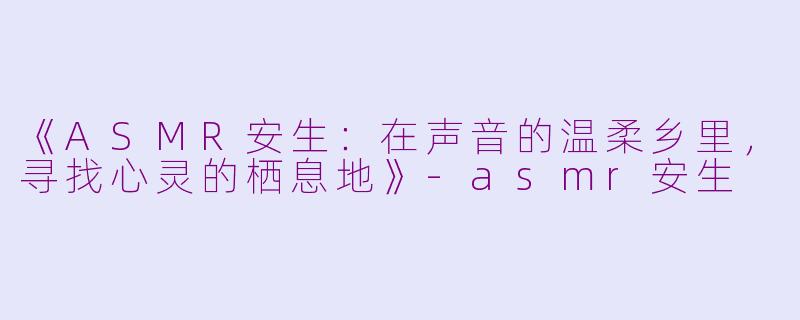 《ASMR安生：在声音的温柔乡里，寻找心灵的栖息地》-asmr安生