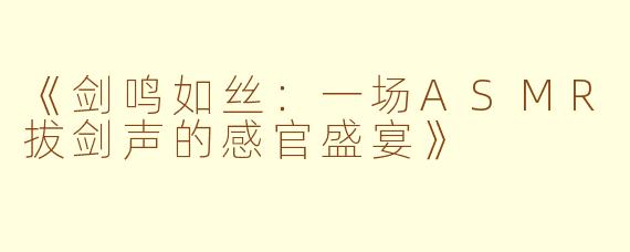 《剑鸣如丝：一场ASMR拔剑声的感官盛宴》