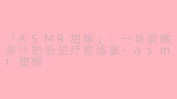 「ASMR甜椒」：一场脆嫩多汁的听觉疗愈盛宴-asmr甜椒