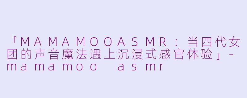 「MAMAMOOASMR：当四代女团的声音魔法遇上沉浸式感官体验」-mamamoo asmr