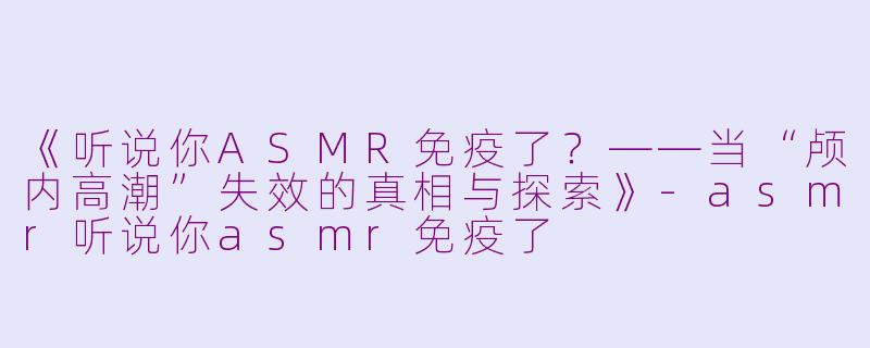 《听说你ASMR免疫了？——当“颅内高潮”失效的真相与探索》-asmr听说你asmr免疫了