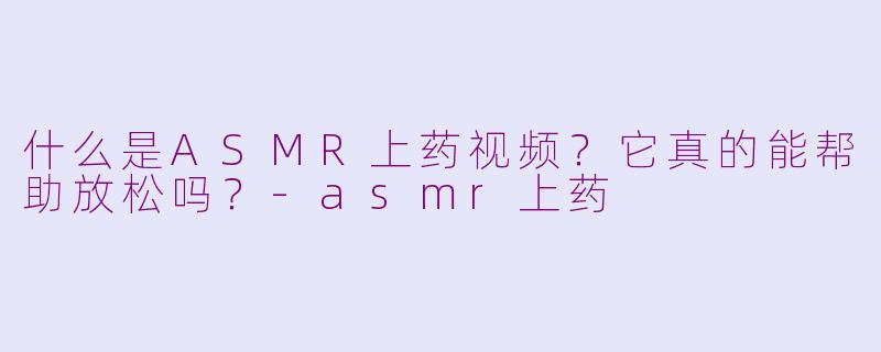 什么是ASMR上药视频？它真的能帮助放松吗？-asmr上药