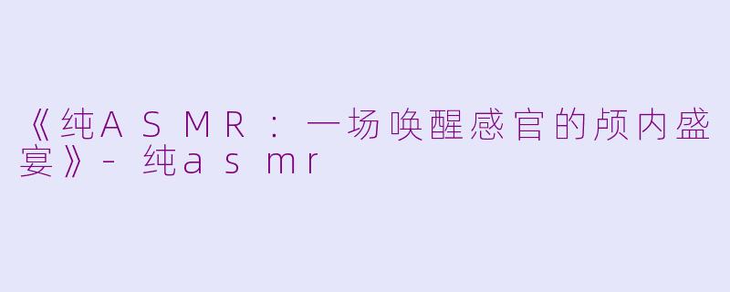 《纯ASMR：一场唤醒感官的颅内盛宴》-纯asmr