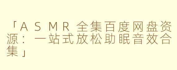 「ASMR全集百度网盘资源：一站式放松助眠音效合集」