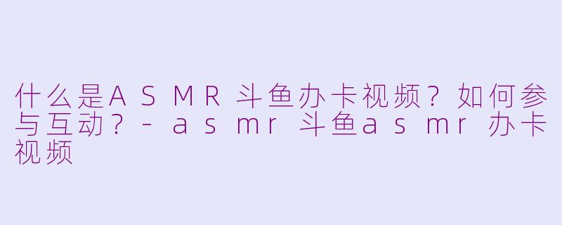 什么是ASMR斗鱼办卡视频？如何参与互动？-asmr斗鱼asmr办卡视频