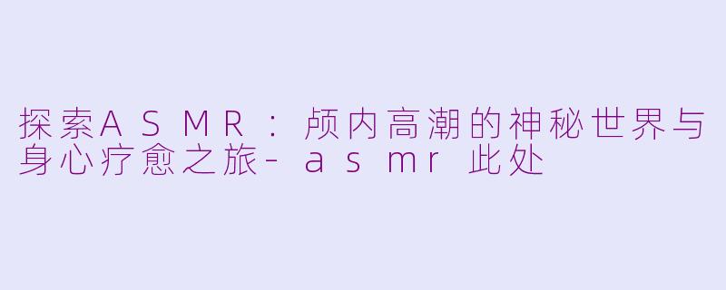 探索ASMR：颅内高潮的神秘世界与身心疗愈之旅-asmr此处