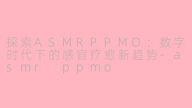 探索ASMRPPMO：数字时代下的感官疗愈新趋势-asmr ppmo