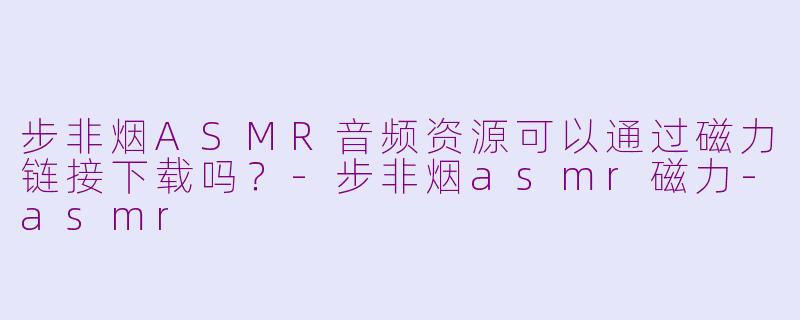 步非烟ASMR音频资源可以通过磁力链接下载吗？-步非烟asmr磁力-asmr