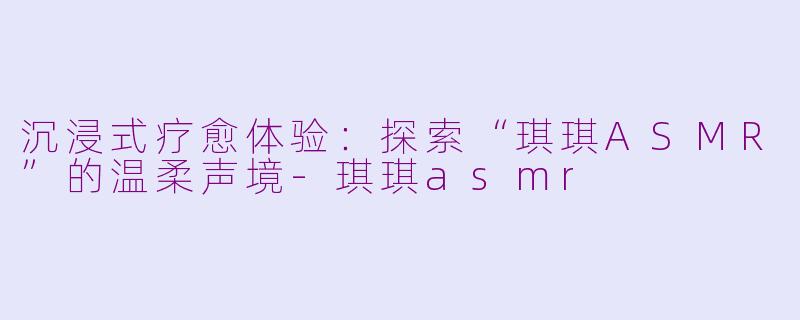 沉浸式疗愈体验：探索“琪琪ASMR”的温柔声境-琪琪asmr