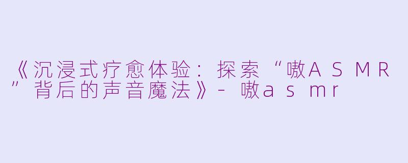 《沉浸式疗愈体验:探索“嗷ASMR”背后的声音魔法》