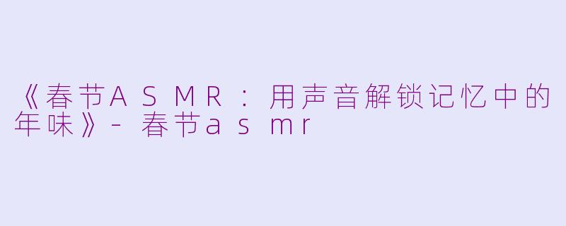 《春节ASMR:用声音解锁记忆中的年味》