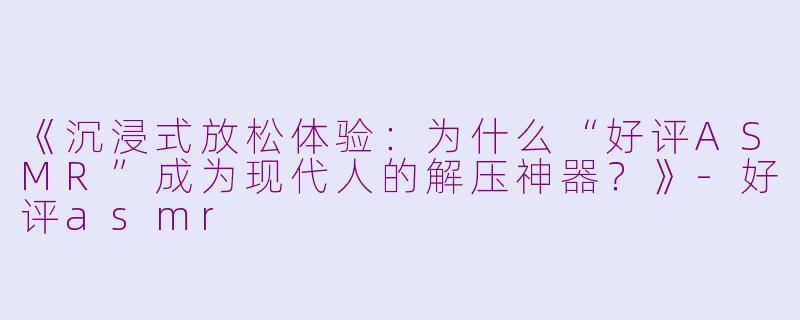 《沉浸式放松体验：为什么“好评ASMR”成为现代人的解压神器？》-好评asmr