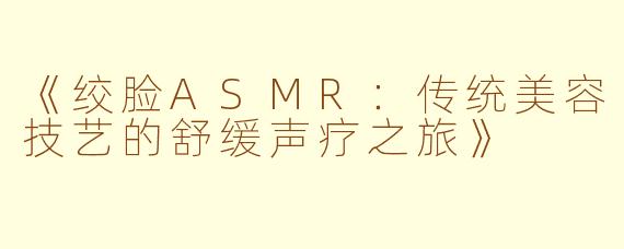 《绞脸ASMR：传统美容技艺的舒缓声疗之旅》