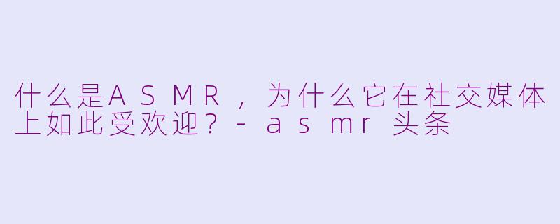 什么是ASMR，为什么它在社交媒体上如此受欢迎？-asmr头条