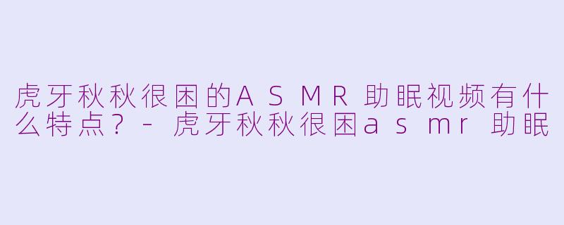 虎牙秋秋很困的ASMR助眠视频有什么特点？-虎牙秋秋很困asmr助眠