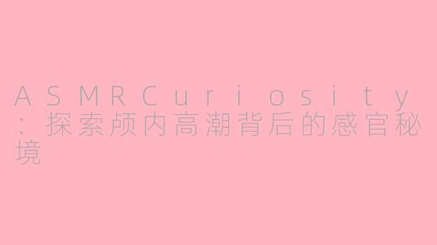 ASMRCuriosity:探索颅内高潮背后的感官秘境