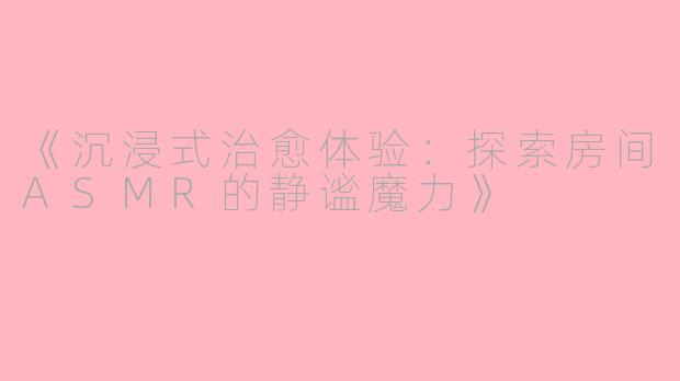 《沉浸式治愈体验：探索房间ASMR的静谧魔力》