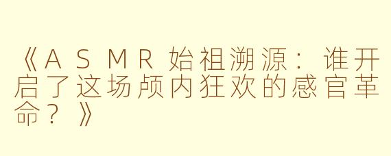 《ASMR始祖溯源：谁开启了这场颅内狂欢的感官革命？》