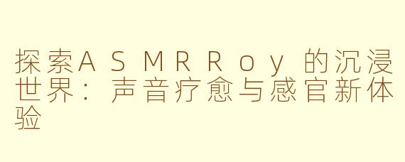 探索ASMRRoy的沉浸世界:声音疗愈与感官新体验
