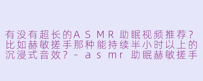 有没有超长的ASMR助眠视频推荐？比如赫敏搓手那种能持续半小时以上的沉浸式音效？