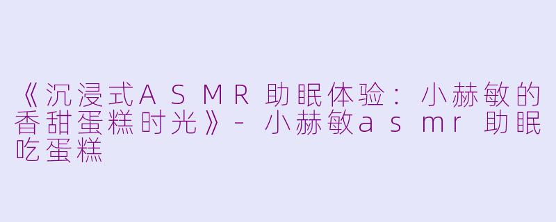 《沉浸式ASMR助眠体验：小赫敏的香甜蛋糕时光》-小赫敏asmr助眠吃蛋糕
