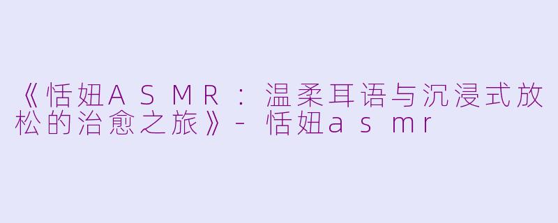 《恬妞ASMR：温柔耳语与沉浸式放松的治愈之旅》-恬妞asmr