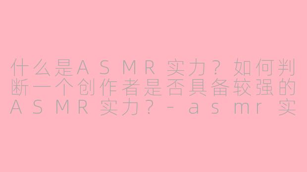 什么是ASMR实力？如何判断一个创作者是否具备较强的ASMR实力？-asmr实力