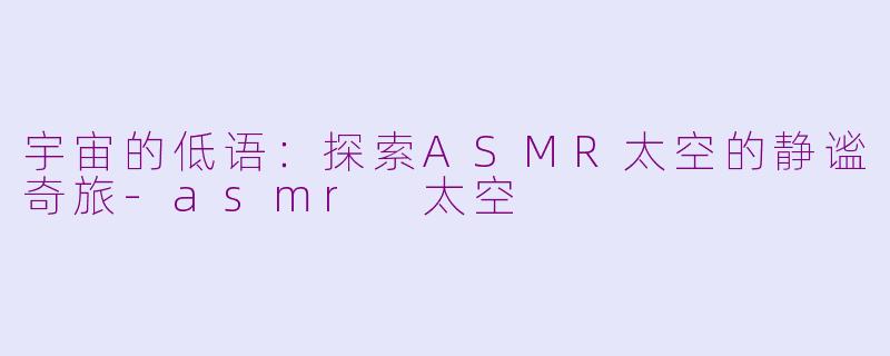 宇宙的低语：探索ASMR太空的静谧奇旅-asmr 太空